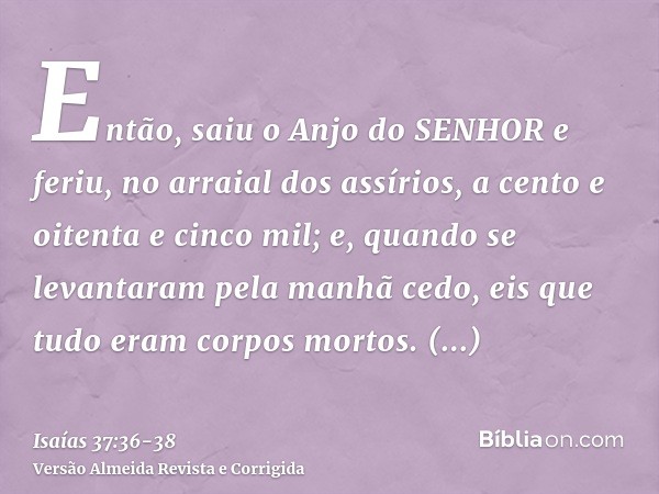 Então, saiu o Anjo do SENHOR e feriu, no arraial dos assírios, a cento e oitenta e cinco mil; e, quando se levantaram pela manhã cedo, eis que tudo eram corpos 