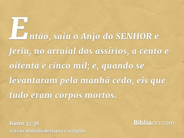 Então, saiu o Anjo do SENHOR e feriu, no arraial dos assírios, a cento e oitenta e cinco mil; e, quando se levantaram pela manhã cedo, eis que tudo eram corpos 