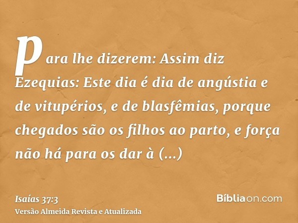 para lhe dizerem: Assim diz Ezequias: Este dia é dia de angústia e de vitupérios, e de blasfêmias, porque chegados são os filhos ao parto, e força não há para o