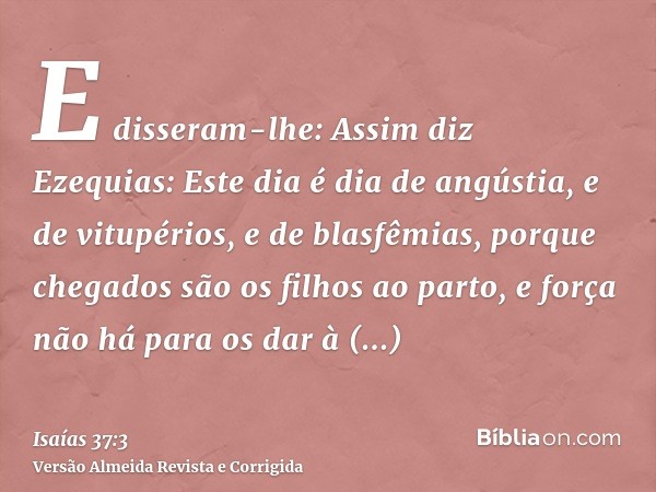 E disseram-lhe: Assim diz Ezequias: Este dia é dia de angústia, e de vitupérios, e de blasfêmias, porque chegados são os filhos ao parto, e força não há para os