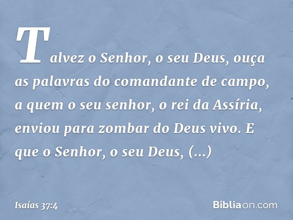 Talvez o Senhor, o seu Deus, ouça as palavras do comandante de campo, a quem o seu senhor, o rei da Assíria, enviou para zombar do Deus vivo. E que o Senhor, o 