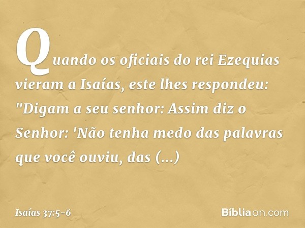 Quando os oficiais do rei Ezequias vieram a Isaías, este lhes respondeu: "Digam a seu senhor: Assim diz o Senhor: 'Não tenha medo das palavras que você ouviu, d