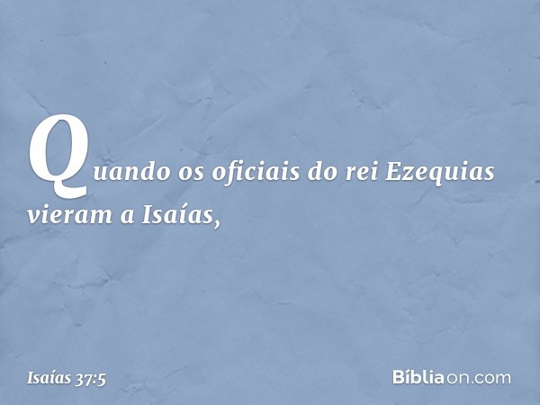 Quando os oficiais do rei Ezequias vieram a Isaías, -- Isaías 37:5