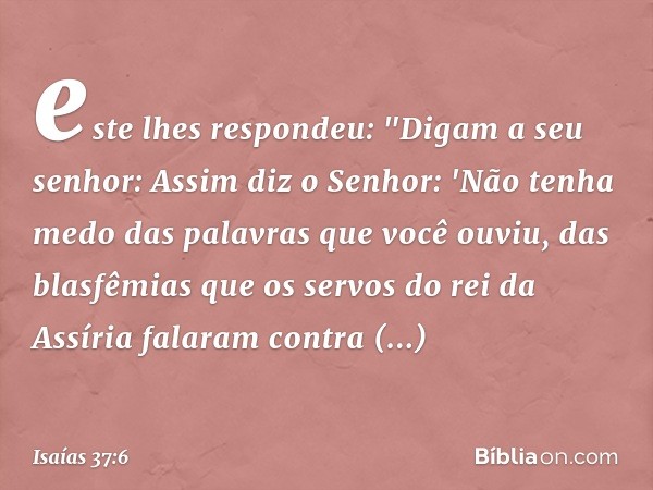 este lhes respondeu: "Digam a seu senhor: Assim diz o Senhor: 'Não tenha medo das palavras que você ouviu, das blasfê­mias que os servos do rei da Assíria falar