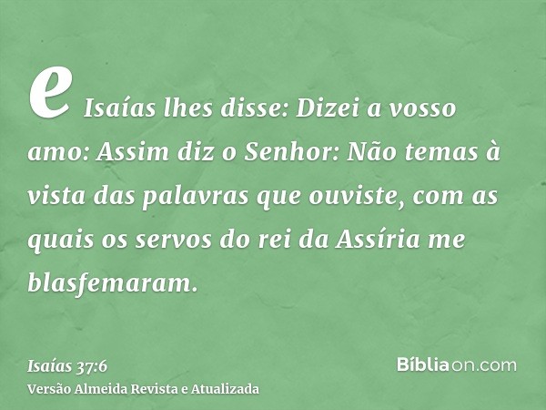 e Isaías lhes disse: Dizei a vosso amo: Assim diz o Senhor: Não temas à vista das palavras que ouviste, com as quais os servos do rei da Assíria me blasfemaram.