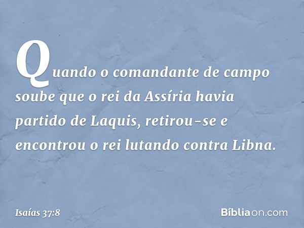 Quando o comandante de campo soube que o rei da Assíria havia partido de Laquis, retirou-se e encontrou o rei lutando contra Libna. -- Isaías 37:8