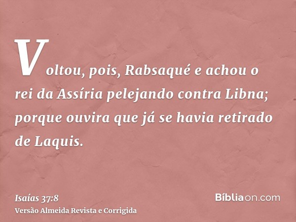 Voltou, pois, Rabsaqué e achou o rei da Assíria pelejando contra Libna; porque ouvira que já se havia retirado de Laquis.