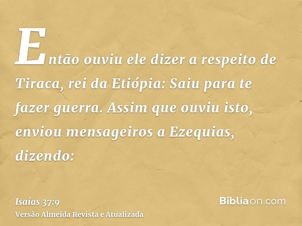 Então ouviu ele dizer a respeito de Tiraca, rei da Etiópia: Saiu para te fazer guerra. Assim que ouviu isto, enviou mensageiros a Ezequias, dizendo: