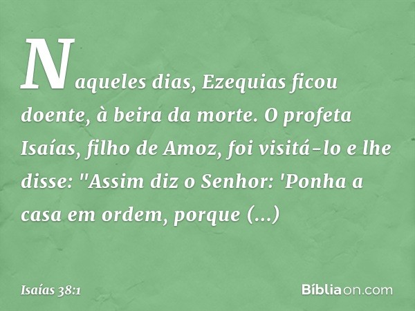 Naqueles dias, Ezequias ficou doente, à beira da morte. O profeta Isaías, filho de Amoz, foi visitá-lo e lhe disse: "Assim diz o Senhor: 'Ponha a casa em ordem,