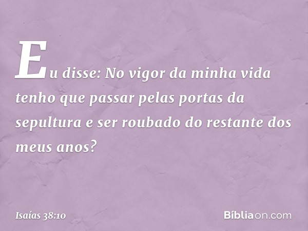 "Eu disse: No vigor da minha vida
tenho que passar pelas
portas da sepultura
e ser roubado do restante
dos meus anos? -- Isaías 38:10