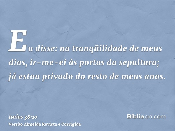 Eu disse: na tranqüilidade de meus dias, ir-me-ei às portas da sepultura; já estou privado do resto de meus anos.