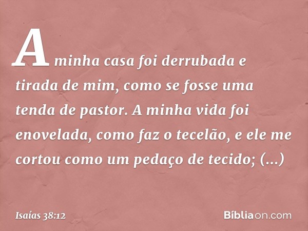 A minha casa foi derrubada
e tirada de mim,
como se fosse uma tenda de pastor.
A minha vida foi enovelada,
como faz o tecelão,
e ele me cortou como um pedaço de