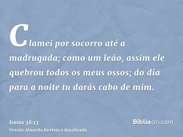 Clamei por socorro até a madrugada; como um leão, assim ele quebrou todos os meus ossos; do dia para a noite tu darás cabo de mim.