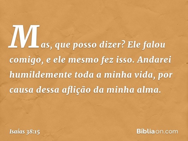 "Mas, que posso dizer?
Ele falou comigo, e ele mesmo fez isso.
Andarei humildemente toda a minha vida,
por causa dessa aflição da minha alma. -- Isaías 38:15