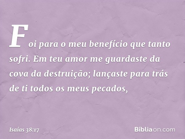 Foi para o meu benefício
que tanto sofri.
Em teu amor me guardaste
da cova da destruição;
lançaste para trás de ti
todos os meus pecados, -- Isaías 38:17