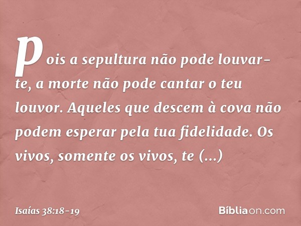 pois a sepultura não pode louvar-te,
a morte não pode cantar o teu louvor.
Aqueles que descem à cova
não podem esperar pela tua fidelidade. Os vivos, somente os