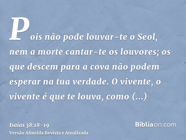 Pois não pode louvar-te o Seol, nem a morte cantar-te os louvores; os que descem para a cova não podem esperar na tua verdade.O vivente, o vivente é que te louv