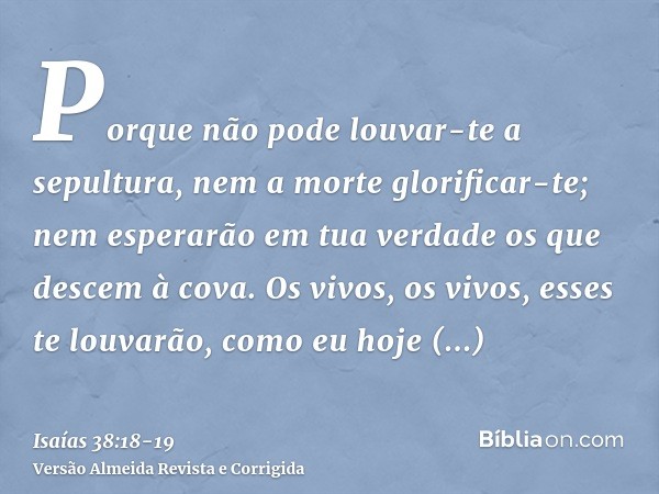 Porque não pode louvar-te a sepultura, nem a morte glorificar-te; nem esperarão em tua verdade os que descem à cova.Os vivos, os vivos, esses te louvarão, como 