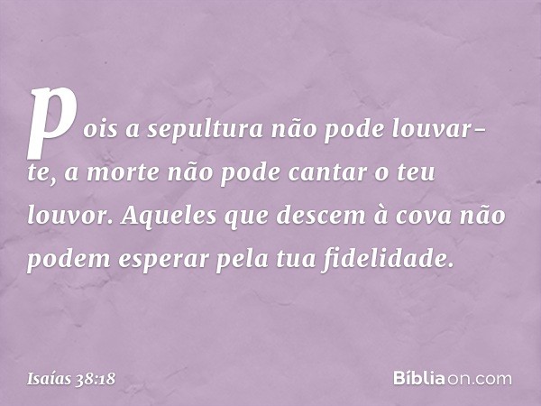 pois a sepultura não pode louvar-te,
a morte não pode cantar o teu louvor.
Aqueles que descem à cova
não podem esperar pela tua fidelidade. -- Isaías 38:18