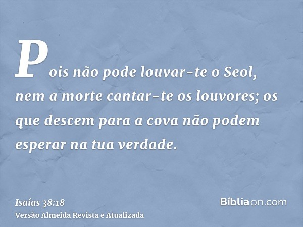 Pois não pode louvar-te o Seol, nem a morte cantar-te os louvores; os que descem para a cova não podem esperar na tua verdade.