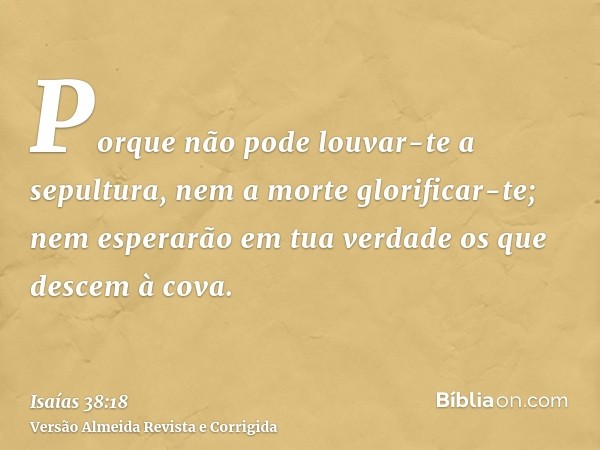Porque não pode louvar-te a sepultura, nem a morte glorificar-te; nem esperarão em tua verdade os que descem à cova.