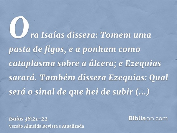 Ora Isaías dissera: Tomem uma pasta de figos, e a ponham como cataplasma sobre a úlcera; e Ezequias sarará.Também dissera Ezequias: Qual será o sinal de que hei