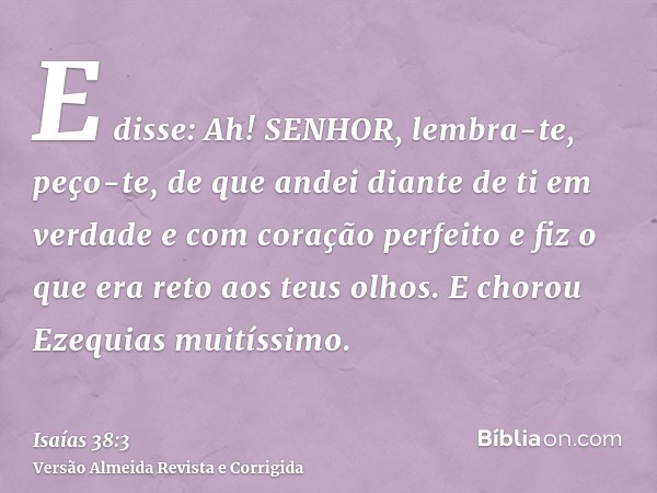E disse: Ah! SENHOR, lembra-te, peço-te, de que andei diante de ti em verdade e com coração perfeito e fiz o que era reto aos teus olhos. E chorou Ezequias muit