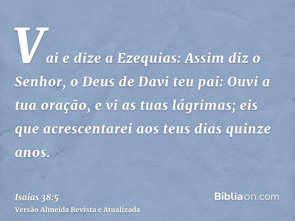 Vai e dize a Ezequias: Assim diz o Senhor, o Deus de Davi teu pai: Ouvi a tua oração, e vi as tuas lágrimas; eis que acrescentarei aos teus dias quinze anos.