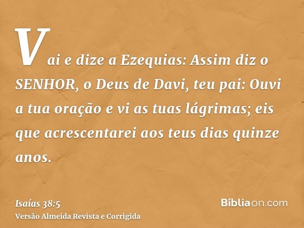 Vai e dize a Ezequias: Assim diz o SENHOR, o Deus de Davi, teu pai: Ouvi a tua oração e vi as tuas lágrimas; eis que acrescentarei aos teus dias quinze anos.