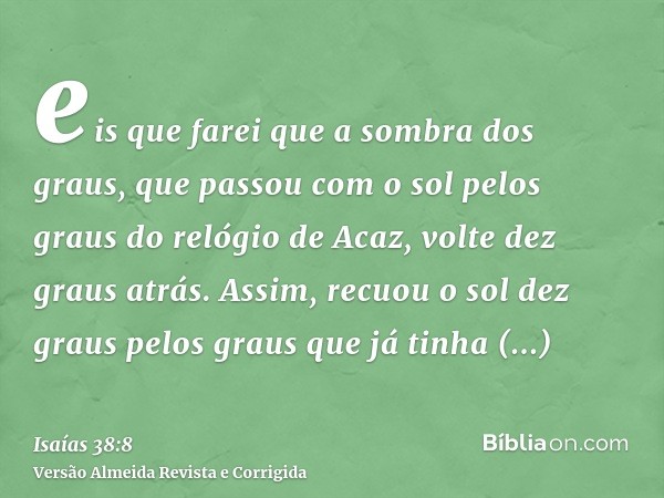 eis que farei que a sombra dos graus, que passou com o sol pelos graus do relógio de Acaz, volte dez graus atrás. Assim, recuou o sol dez graus pelos graus que 