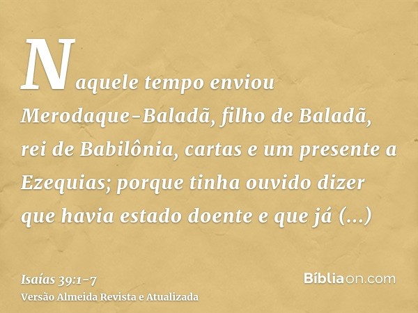 Naquele tempo enviou Merodaque-Baladã, filho de Baladã, rei de Babilônia, cartas e um presente a Ezequias; porque tinha ouvido dizer que havia estado doente e q