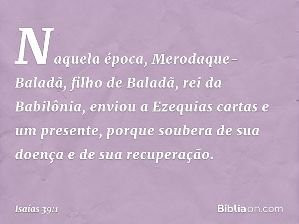 Naquela época, Merodaque-Baladã, filho de Baladã, rei da Babilônia, enviou a Ezequias cartas e um presente, porque soubera de sua doença e de sua recuperação. -