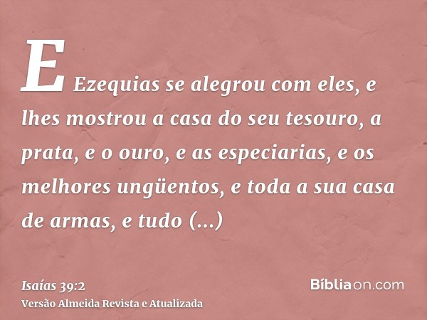 E Ezequias se alegrou com eles, e lhes mostrou a casa do seu tesouro, a prata, e o ouro, e as especiarias, e os melhores ungüentos, e toda a sua casa de armas, 