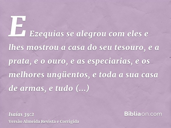 E Ezequias se alegrou com eles e lhes mostrou a casa do seu tesouro, e a prata, e o ouro, e as especiarias, e os melhores ungüentos, e toda a sua casa de armas,