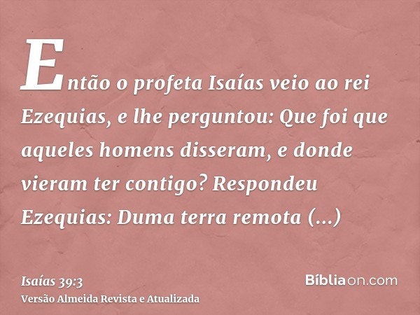 Então o profeta Isaías veio ao rei Ezequias, e lhe perguntou: Que foi que aqueles homens disseram, e donde vieram ter contigo? Respondeu Ezequias: Duma terra re