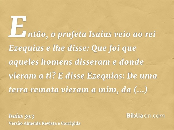 Então, o profeta Isaías veio ao rei Ezequias e lhe disse: Que foi que aqueles homens disseram e donde vieram a ti? E disse Ezequias: De uma terra remota vieram 
