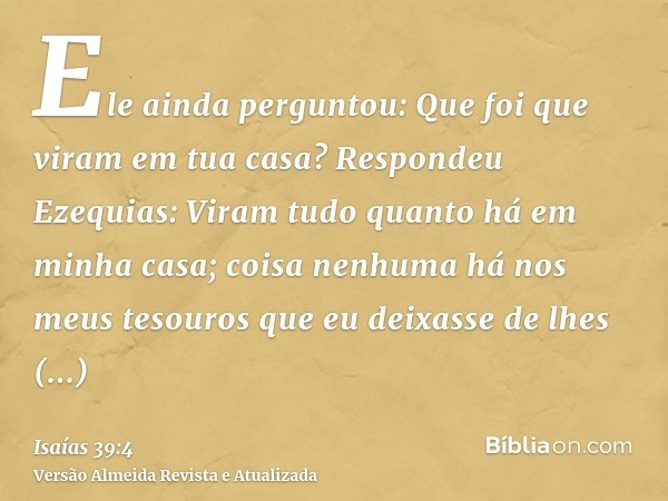 Ele ainda perguntou: Que foi que viram em tua casa? Respondeu Ezequias: Viram tudo quanto há em minha casa; coisa nenhuma há nos meus tesouros que eu deixasse d