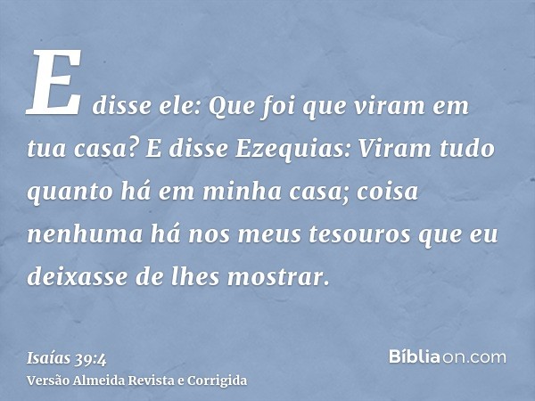 E disse ele: Que foi que viram em tua casa? E disse Ezequias: Viram tudo quanto há em minha casa; coisa nenhuma há nos meus tesouros que eu deixasse de lhes mos