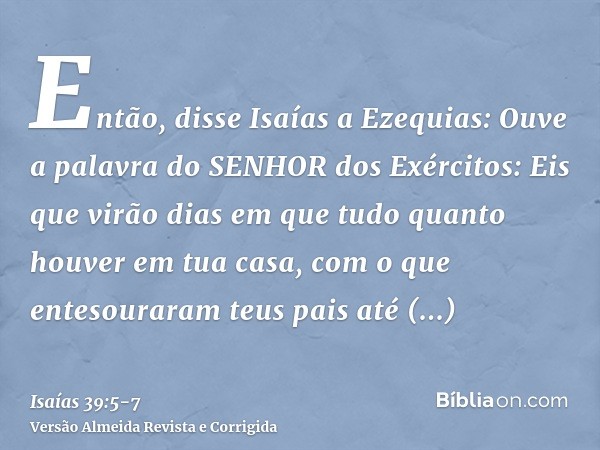 Então, disse Isaías a Ezequias: Ouve a palavra do SENHOR dos Exércitos:Eis que virão dias em que tudo quanto houver em tua casa, com o que entesouraram teus pai