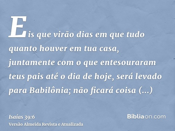 Eis que virão dias em que tudo quanto houver em tua casa, juntamente com o que entesouraram teus pais até o dia de hoje, será levado para Babilônia; não ficará 