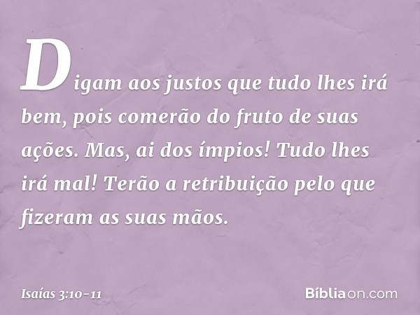 Digam aos justos que tudo lhes irá bem,
pois comerão do fruto de suas ações. Mas, ai dos ímpios!
Tudo lhes irá mal!
Terão a retribuição
pelo que fizeram as suas