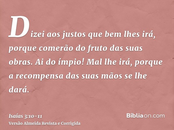 Dizei aos justos que bem lhes irá, porque comerão do fruto das suas obras.Ai do ímpio! Mal lhe irá, porque a recompensa das suas mãos se lhe dará.