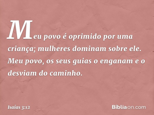 Meu povo é oprimido por uma criança;
mulheres dominam sobre ele.
Meu povo, os seus guias o enganam
e o desviam do caminho. -- Isaías 3:12