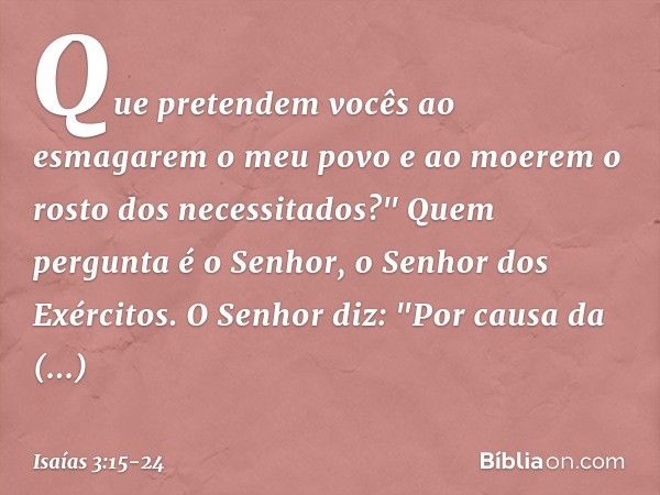 Que pretendem vocês
ao esmagarem o meu povo
e ao moerem o rosto dos necessitados?"
Quem pergunta é o Senhor,
o Senhor dos Exércitos. O Senhor diz:
"Por causa da