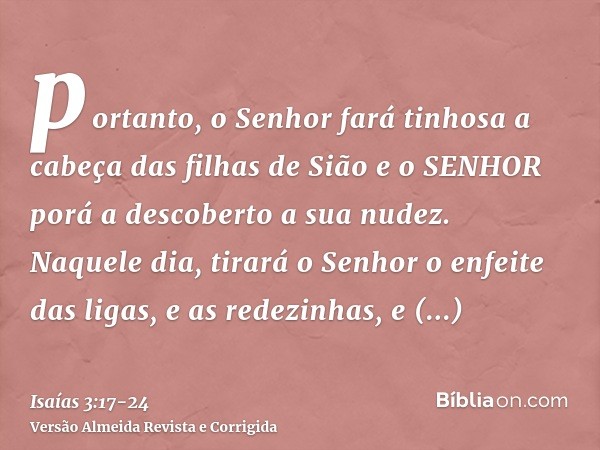 portanto, o Senhor fará tinhosa a cabeça das filhas de Sião e o SENHOR porá a descoberto a sua nudez.Naquele dia, tirará o Senhor o enfeite das ligas, e as rede