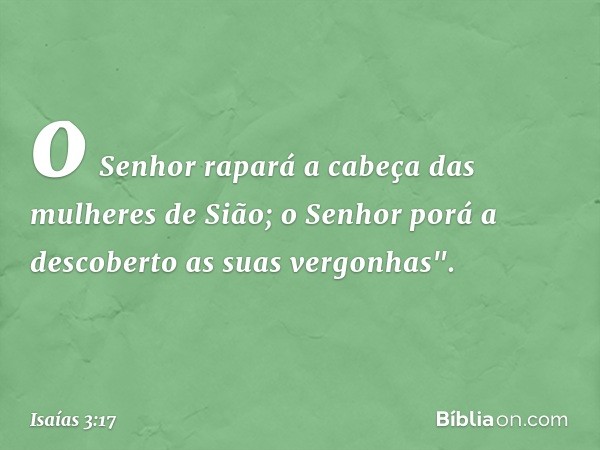 o Senhor rapará a cabeça
das mulheres de Sião;
o Senhor porá a descoberto
as suas vergonhas". -- Isaías 3:17