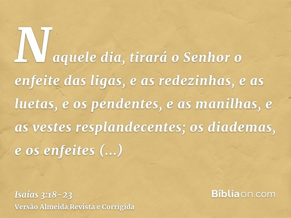 Naquele dia, tirará o Senhor o enfeite das ligas, e as redezinhas, e as luetas,e os pendentes, e as manilhas, e as vestes resplandecentes;os diademas, e os enfe