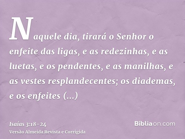 Naquele dia, tirará o Senhor o enfeite das ligas, e as redezinhas, e as luetas,e os pendentes, e as manilhas, e as vestes resplandecentes;os diademas, e os enfe