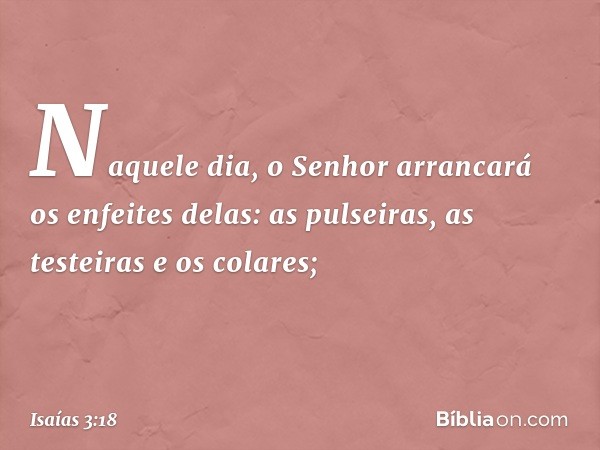 Naquele dia, o Senhor arrancará os enfeites delas: as pulseiras, as testeiras e os colares; -- Isaías 3:18