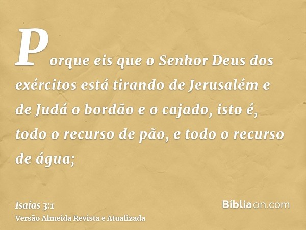 Porque eis que o Senhor Deus dos exércitos está tirando de Jerusalém e de Judá o bordão e o cajado, isto é, todo o recurso de pão, e todo o recurso de água;